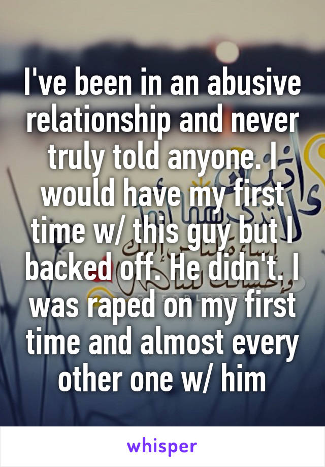 I've been in an abusive relationship and never truly told anyone. I would have my first time w/ this guy but I backed off. He didn't. I was raped on my first time and almost every other one w/ him