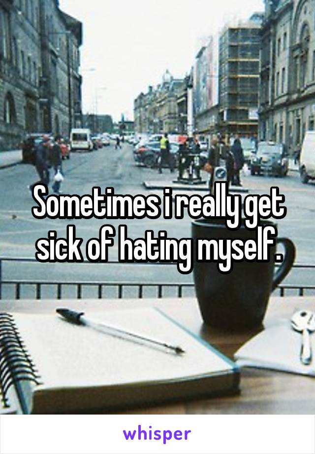 Sometimes i really get sick of hating myself.