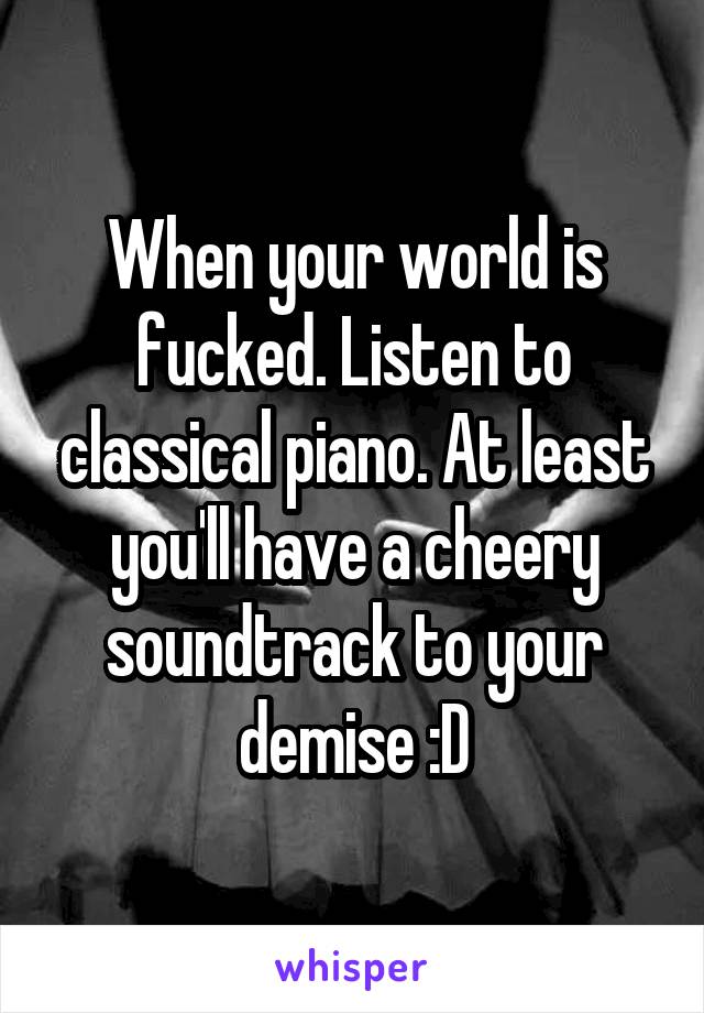 When your world is fucked. Listen to classical piano. At least you'll have a cheery soundtrack to your demise :D
