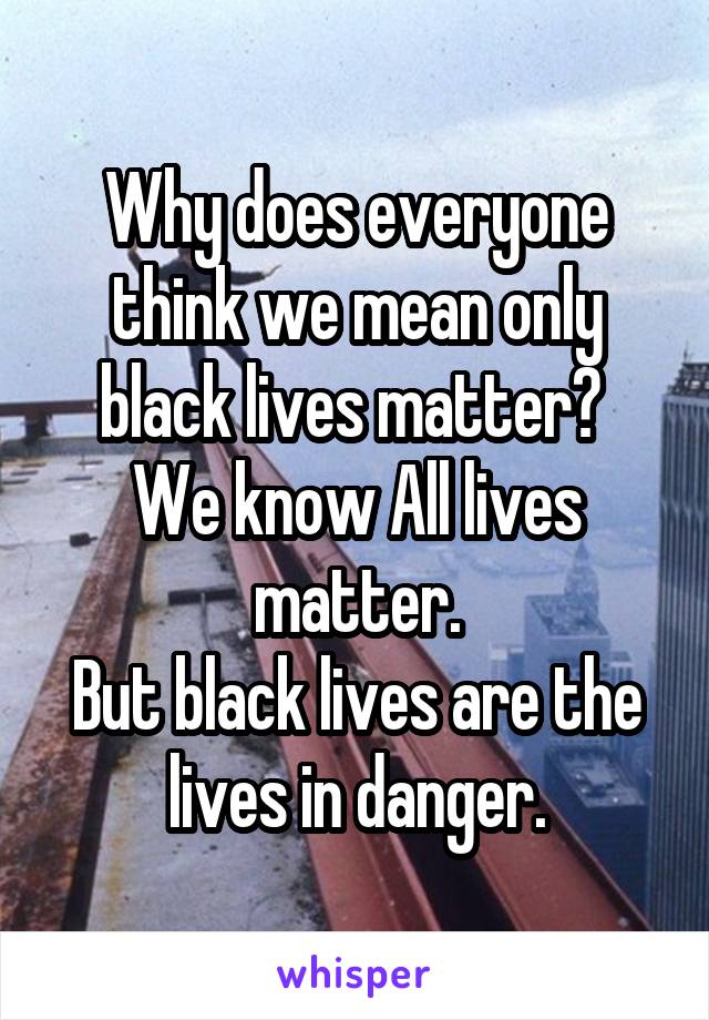 Why does everyone think we mean only black lives matter? 
We know All lives matter.
But black lives are the lives in danger.