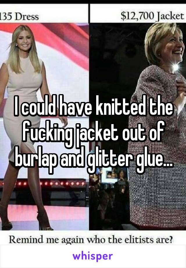 I could have knitted the fucking jacket out of burlap and glitter glue...