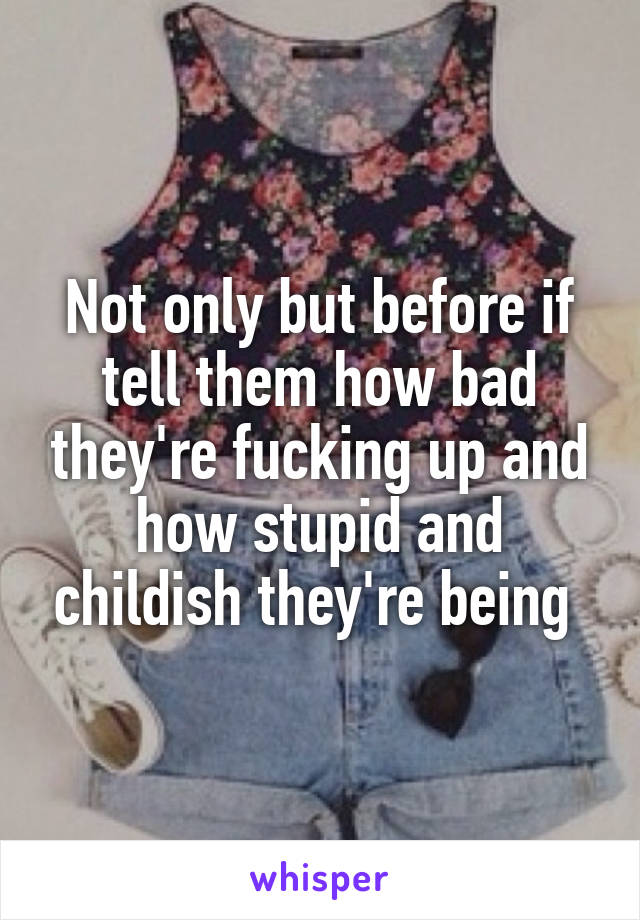 Not only but before if tell them how bad they're fucking up and how stupid and childish they're being 
