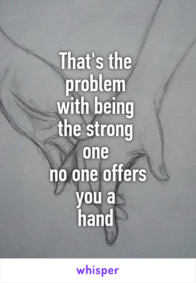 That's the 
problem 
with being 
the strong 
one 
no one offers
you a 
hand 