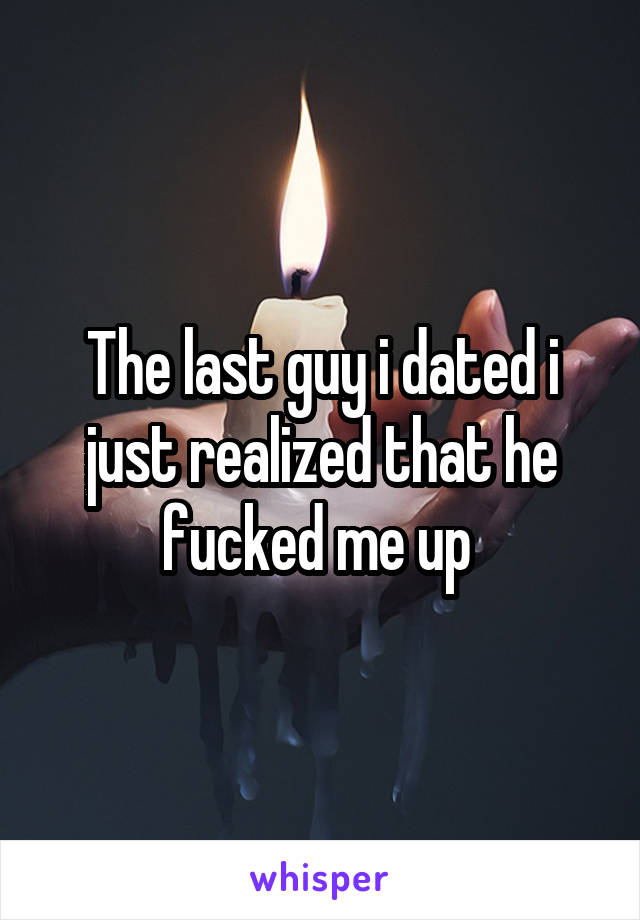 The last guy i dated i just realized that he fucked me up 