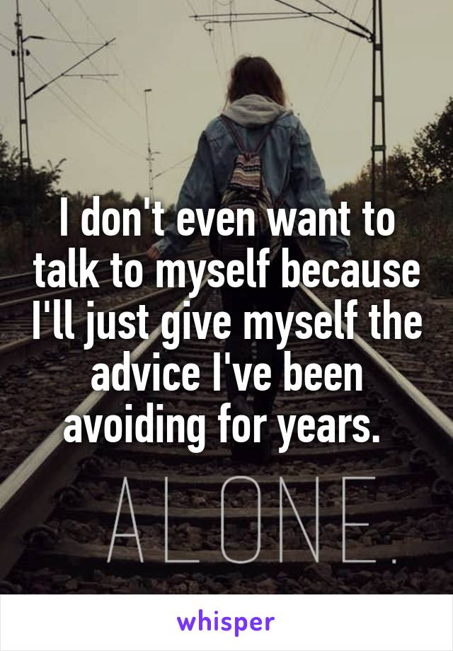 I don't even want to talk to myself because I'll just give myself the advice I've been avoiding for years. 