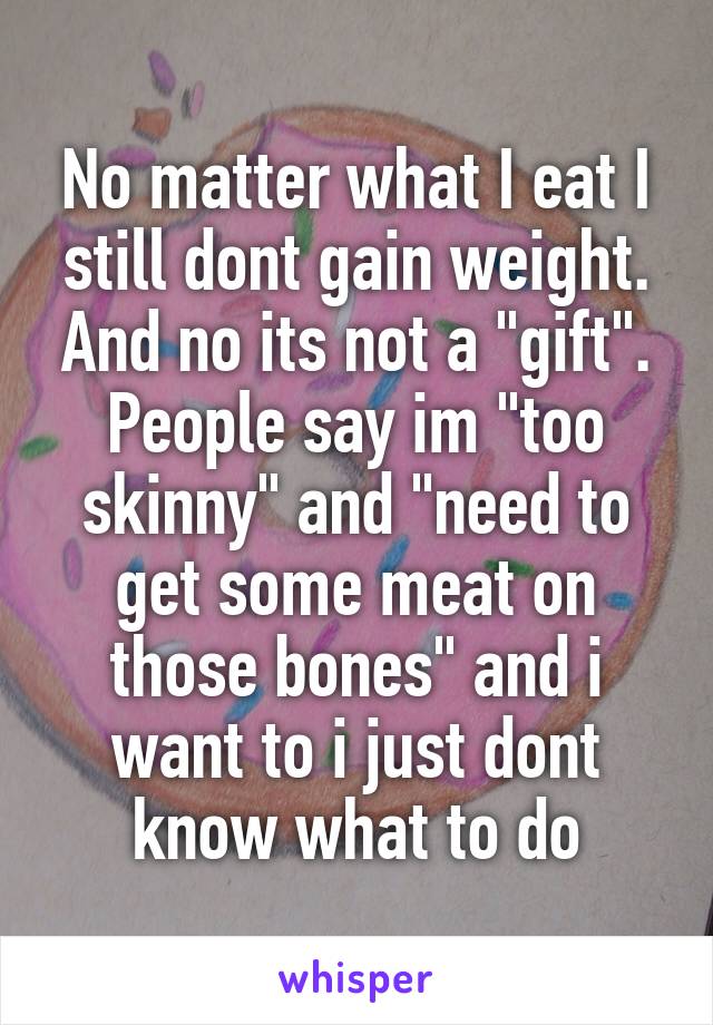 No matter what I eat I still dont gain weight. And no its not a "gift". People say im "too skinny" and "need to get some meat on those bones" and i want to i just dont know what to do