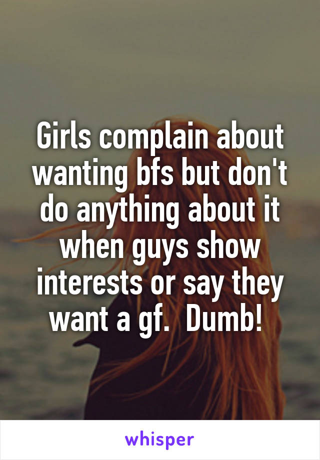 Girls complain about wanting bfs but don't do anything about it when guys show interests or say they want a gf.  Dumb! 