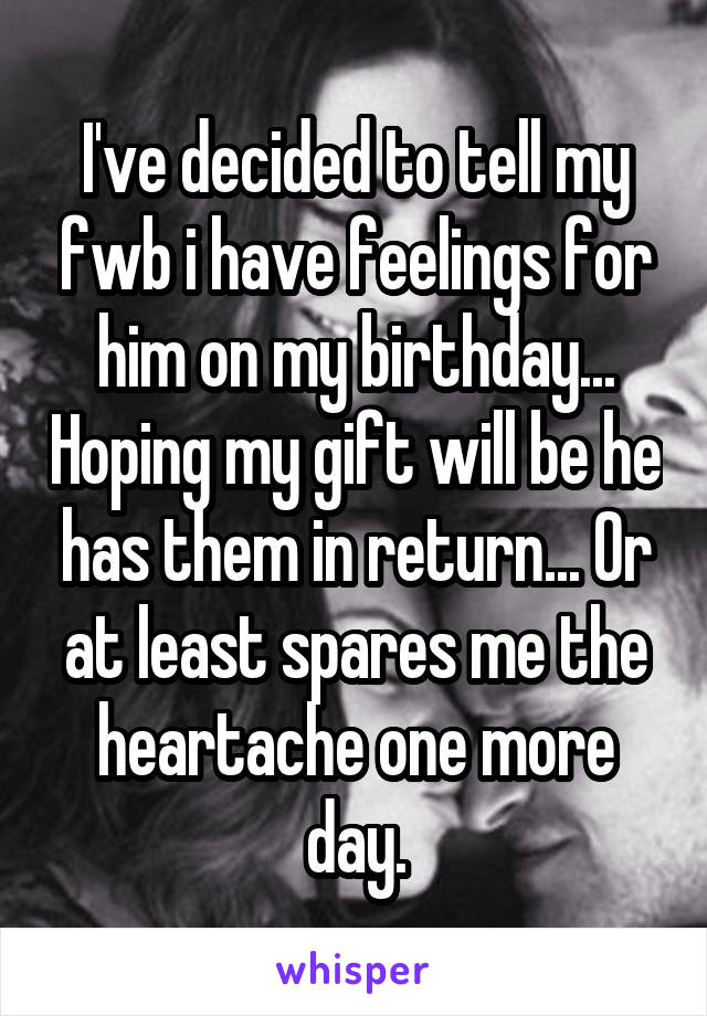 I've decided to tell my fwb i have feelings for him on my birthday... Hoping my gift will be he has them in return... Or at least spares me the heartache one more day.