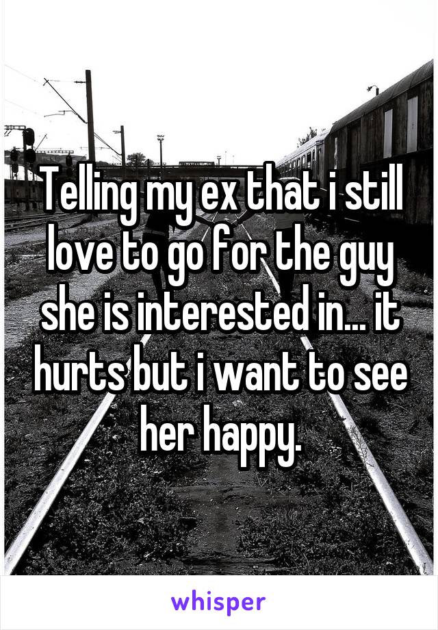 Telling my ex that i still love to go for the guy she is interested in... it hurts but i want to see her happy.