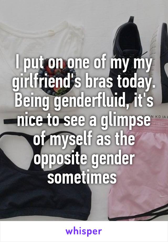 I put on one of my my girlfriend's bras today. Being genderfluid, it's nice to see a glimpse of myself as the opposite gender sometimes 