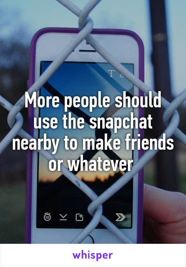 More people should use the snapchat nearby to make friends or whatever 