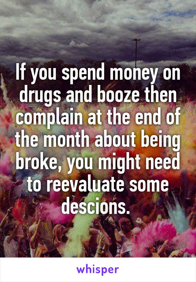 If you spend money on drugs and booze then complain at the end of the month about being broke, you might need to reevaluate some descions. 