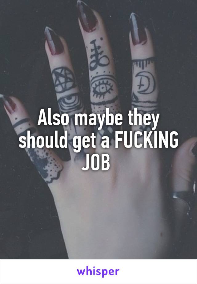 Also maybe they should get a FUCKING JOB 