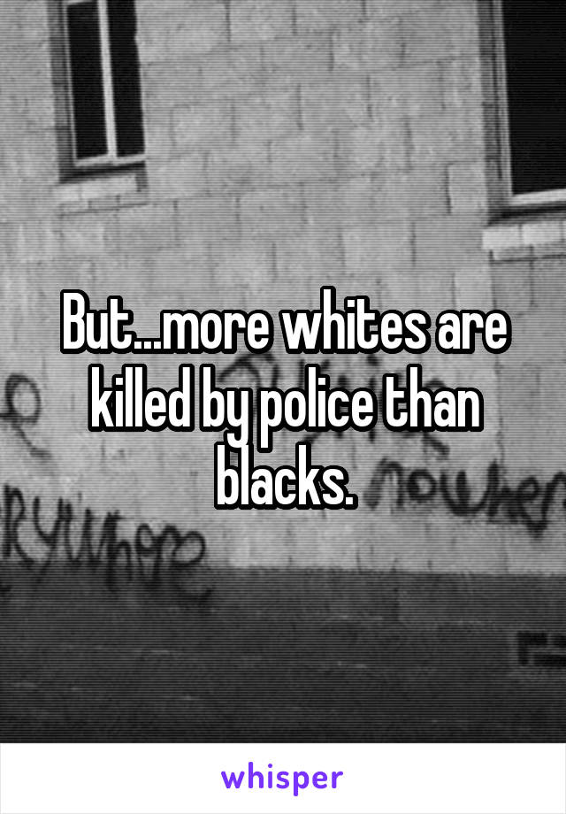 But...more whites are killed by police than blacks.