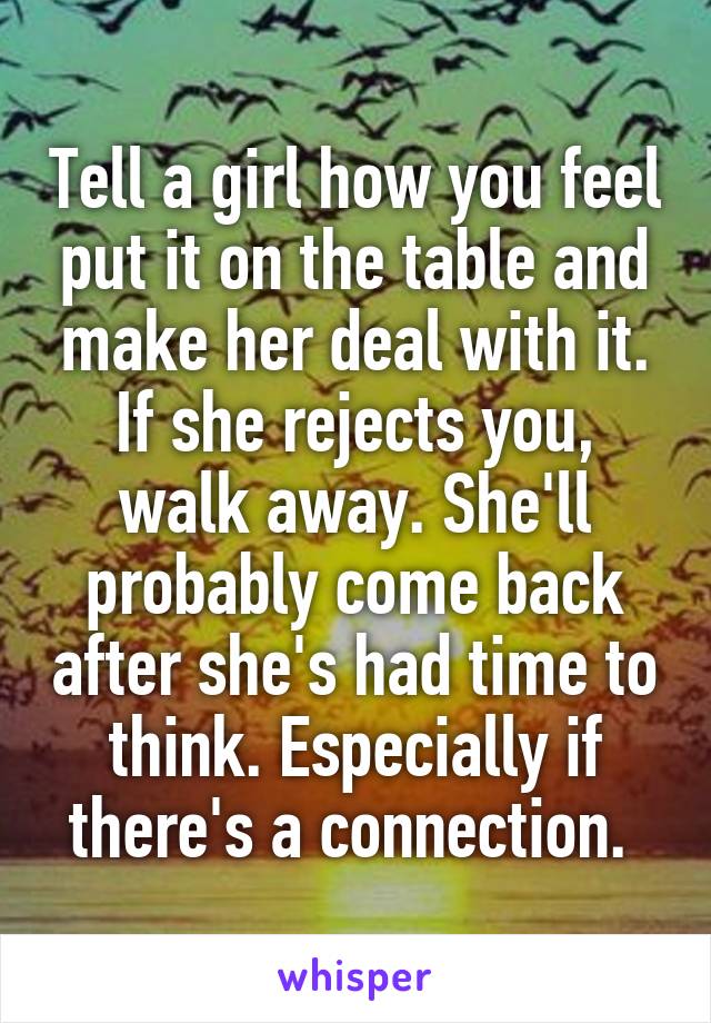 Tell a girl how you feel put it on the table and make her deal with it. If she rejects you, walk away. She'll probably come back after she's had time to think. Especially if there's a connection. 
