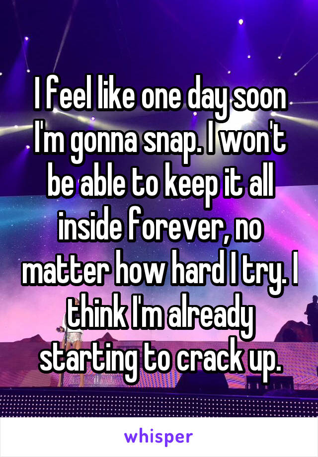 I feel like one day soon I'm gonna snap. I won't be able to keep it all inside forever, no matter how hard I try. I think I'm already starting to crack up.