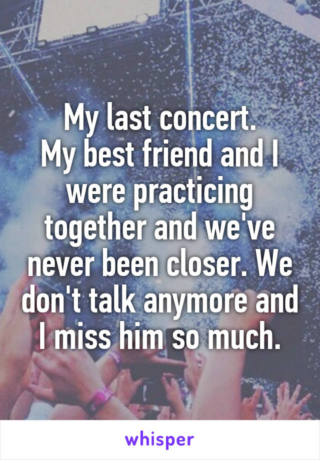 My last concert.
My best friend and I were practicing together and we've never been closer. We don't talk anymore and I miss him so much.