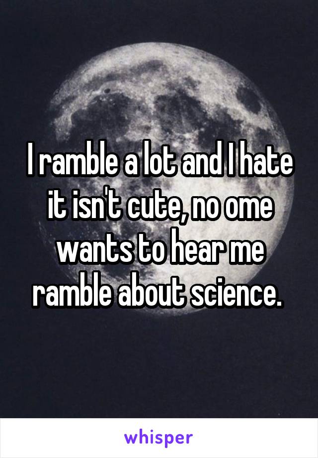 I ramble a lot and I hate it isn't cute, no ome wants to hear me ramble about science. 