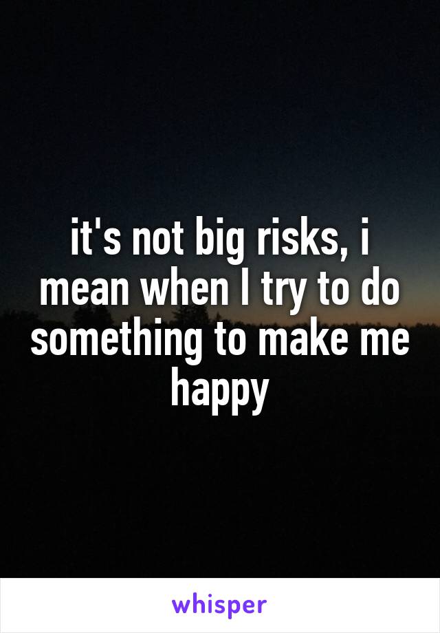it's not big risks, i mean when I try to do something to make me happy