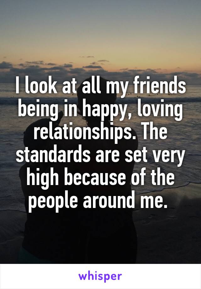 I look at all my friends being in happy, loving relationships. The standards are set very high because of the people around me. 