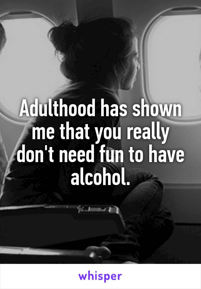 Adulthood has shown me that you really don't need fun to have alcohol.