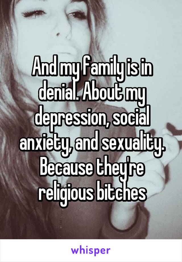 And my family is in denial. About my depression, social anxiety, and sexuality. Because they're religious bitches