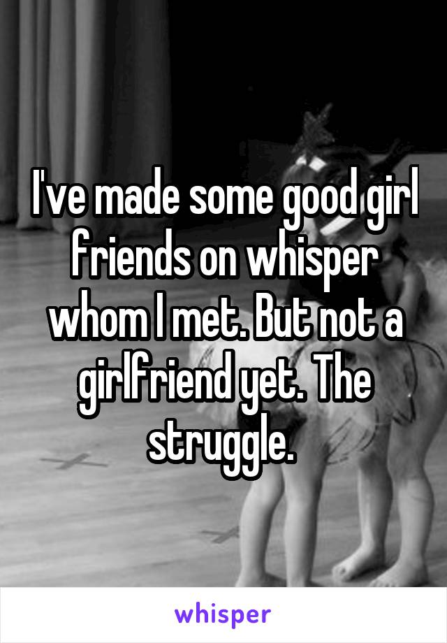 I've made some good girl friends on whisper whom I met. But not a girlfriend yet. The struggle. 
