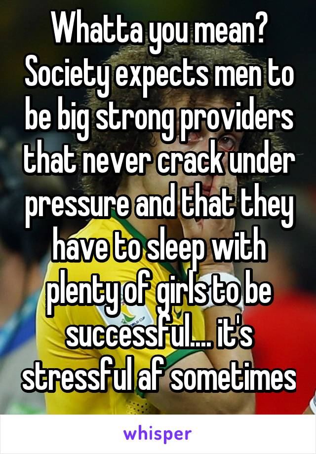 Whatta you mean? Society expects men to be big strong providers that never crack under pressure and that they have to sleep with plenty of girls to be successful.... it's stressful af sometimes 