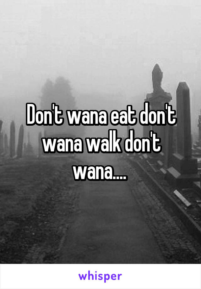 Don't wana eat don't wana walk don't wana.... 
