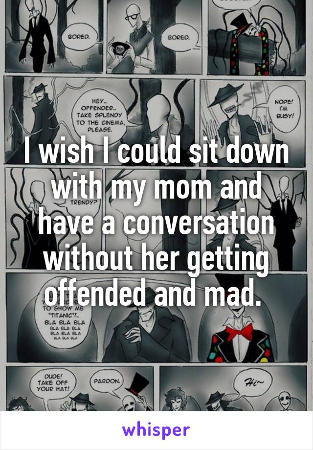 I wish I could sit down with my mom and have a conversation without her getting offended and mad. 