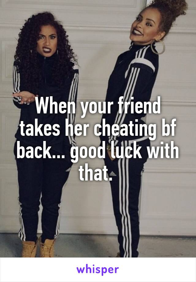 When your friend takes her cheating bf back... good luck with that. 