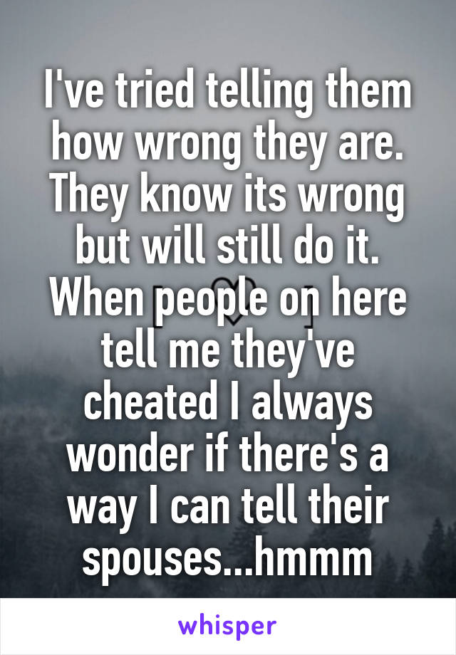 I've tried telling them how wrong they are. They know its wrong but will still do it. When people on here tell me they've cheated I always wonder if there's a way I can tell their spouses...hmmm