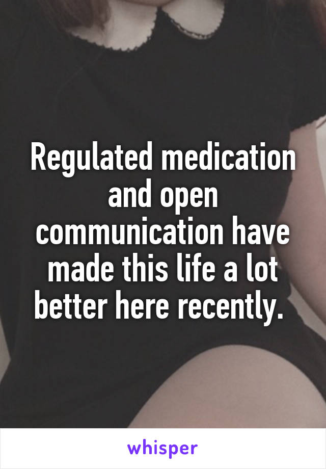 Regulated medication and open communication have made this life a lot better here recently. 