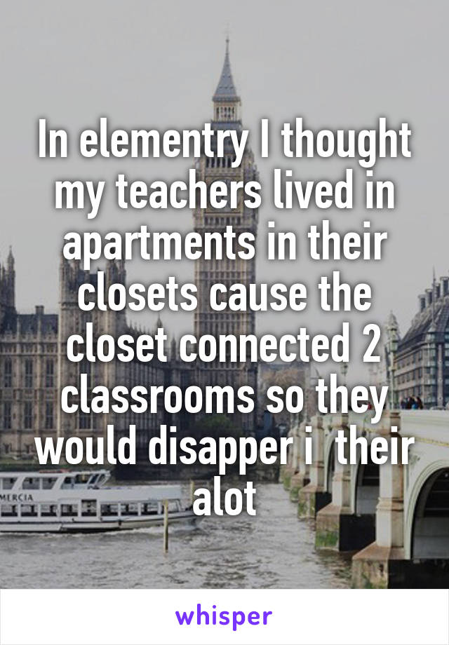 In elementry I thought my teachers lived in apartments in their closets cause the closet connected 2 classrooms so they would disapper i  their alot