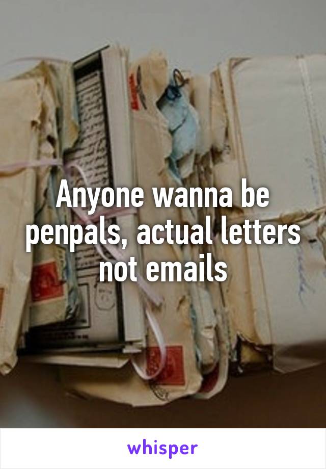 Anyone wanna be penpals, actual letters not emails