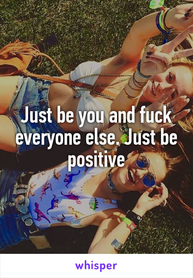 Just be you and fuck everyone else. Just be positive