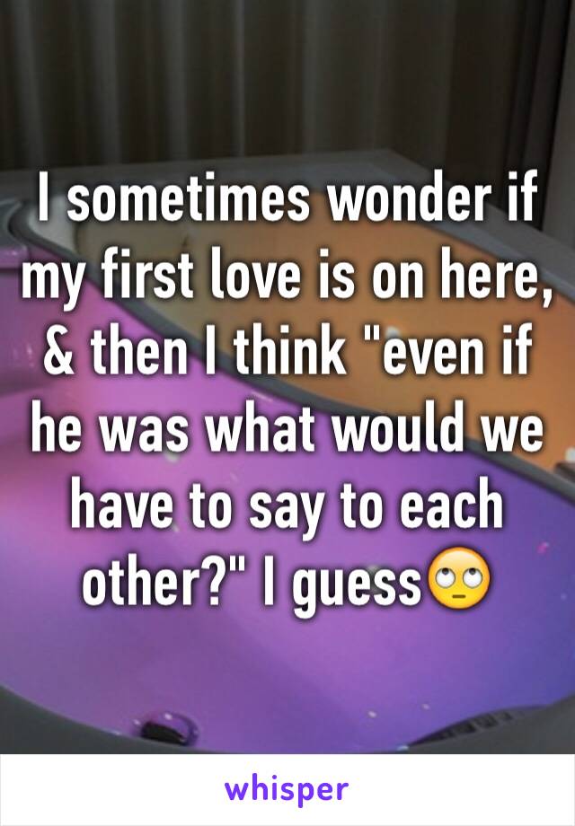 I sometimes wonder if my first love is on here, & then I think "even if he was what would we have to say to each other?" I guess🙄