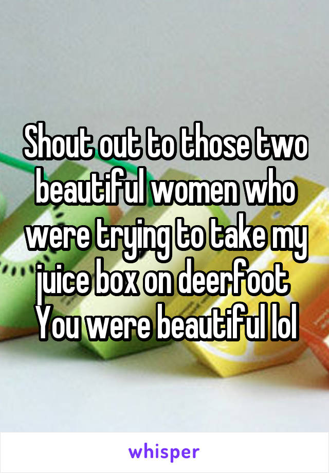 Shout out to those two beautiful women who were trying to take my juice box on deerfoot 
You were beautiful lol