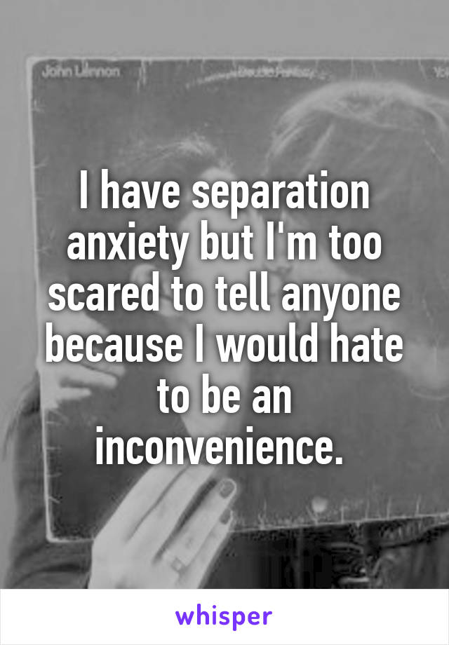 I have separation anxiety but I'm too scared to tell anyone because I would hate to be an inconvenience. 