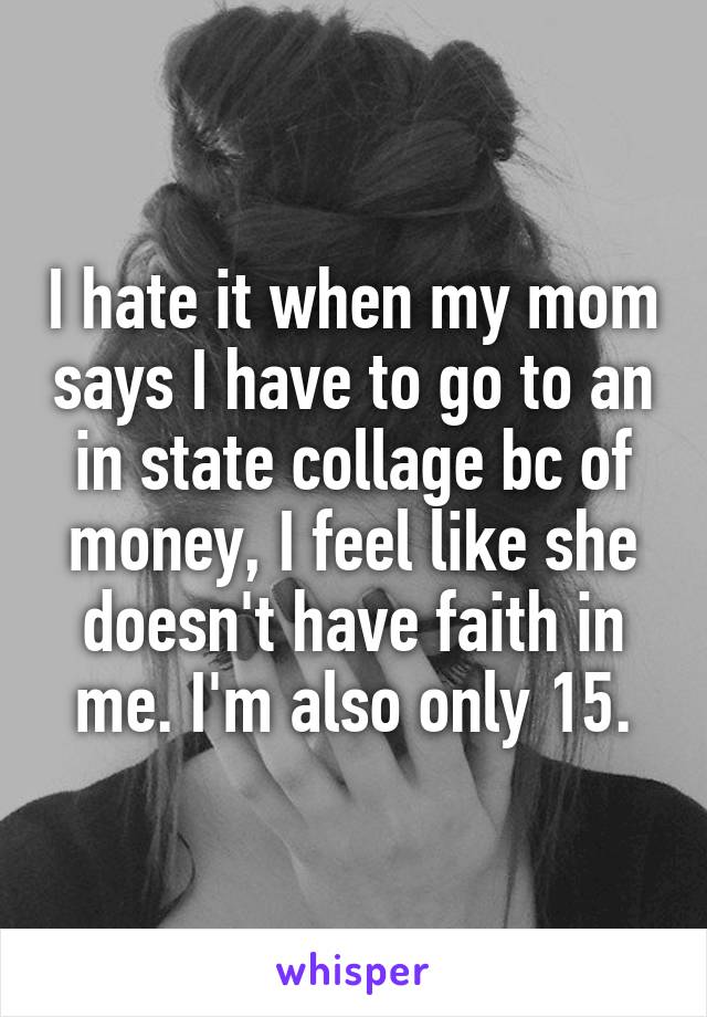 I hate it when my mom says I have to go to an in state collage bc of money, I feel like she doesn't have faith in me. I'm also only 15.