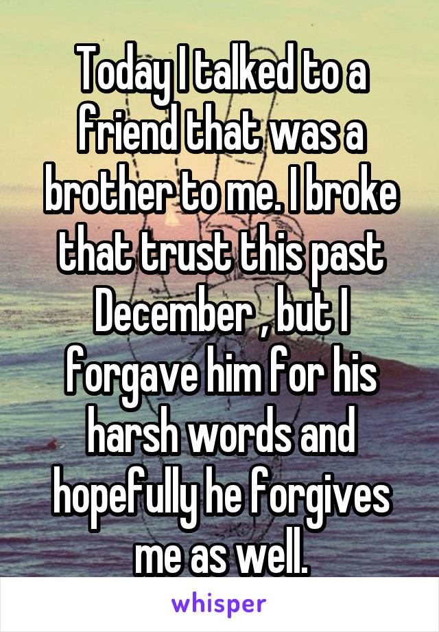 Today I talked to a friend that was a brother to me. I broke that trust this past December , but I forgave him for his harsh words and hopefully he forgives me as well.