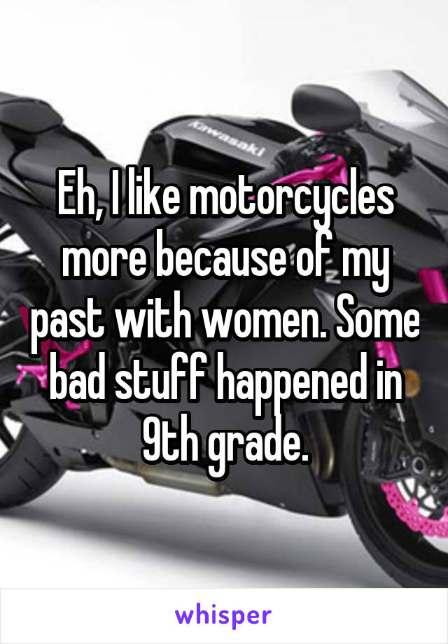 Eh, I like motorcycles more because of my past with women. Some bad stuff happened in 9th grade.