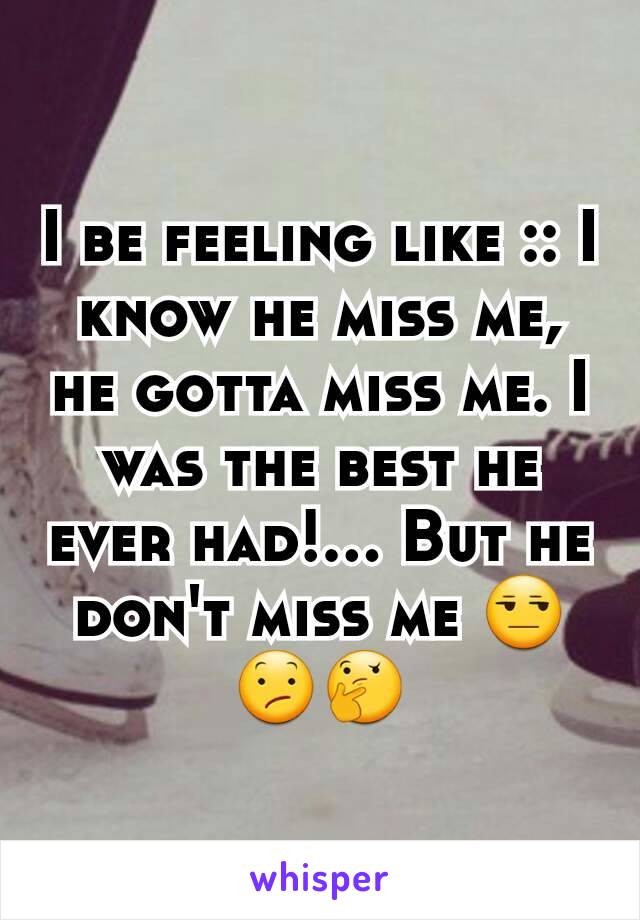 I be feeling like :: I know he miss me, he gotta miss me. I was the best he ever had!... But he don't miss me 😒😕🤔