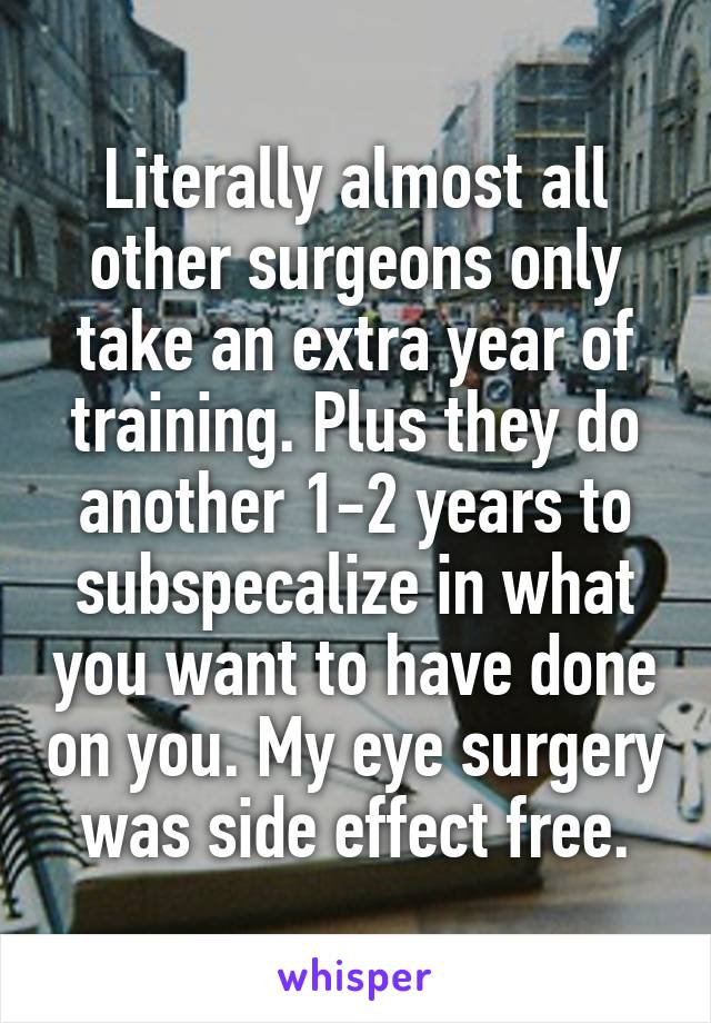 Literally almost all other surgeons only take an extra year of training. Plus they do another 1-2 years to subspecalize in what you want to have done on you. My eye surgery was side effect free.