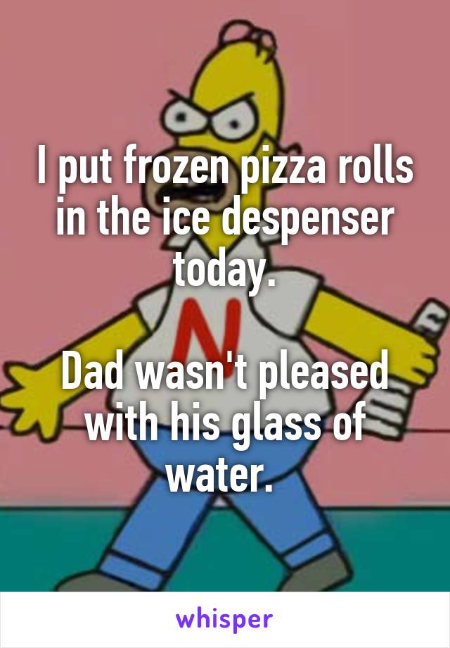 I put frozen pizza rolls in the ice despenser today.

Dad wasn't pleased with his glass of water. 