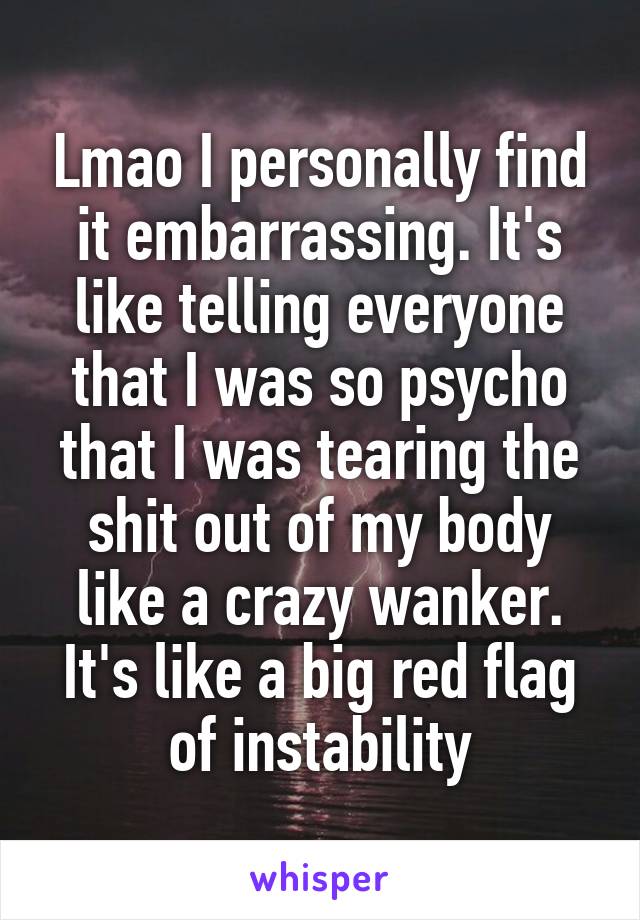Lmao I personally find it embarrassing. It's like telling everyone that I was so psycho that I was tearing the shit out of my body like a crazy wanker. It's like a big red flag of instability