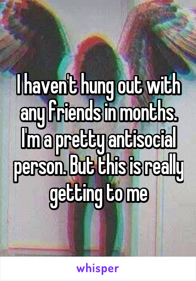I haven't hung out with any friends in months. I'm a pretty antisocial person. But this is really getting to me