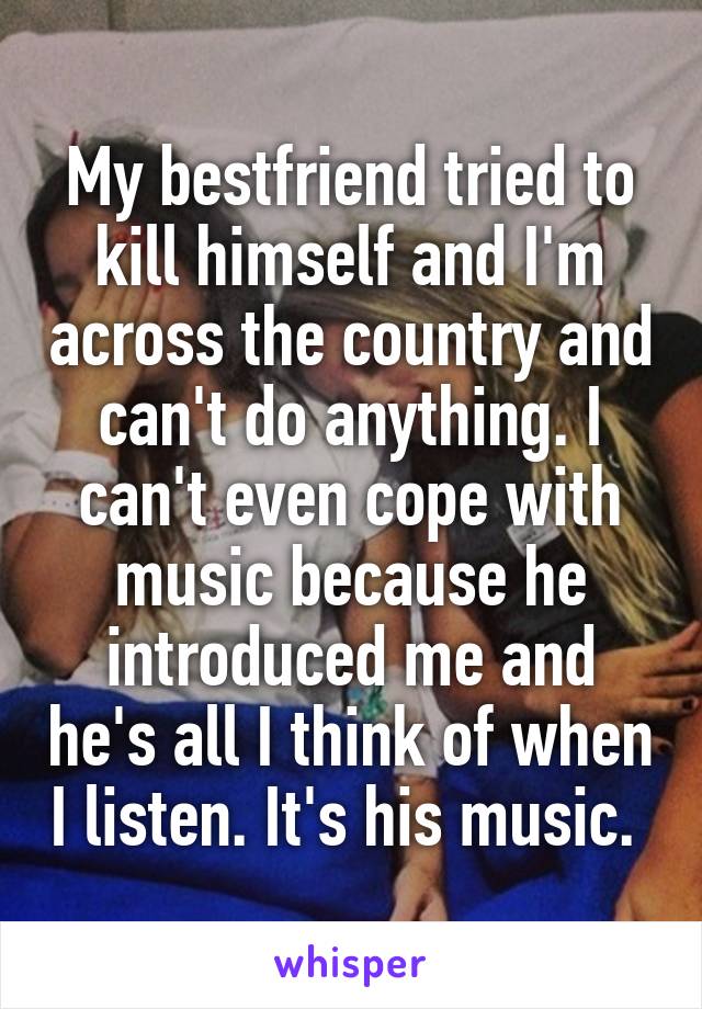 My bestfriend tried to kill himself and I'm across the country and can't do anything. I can't even cope with music because he introduced me and he's all I think of when I listen. It's his music. 