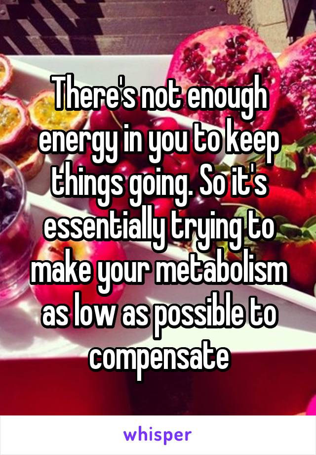 There's not enough energy in you to keep things going. So it's essentially trying to make your metabolism as low as possible to compensate