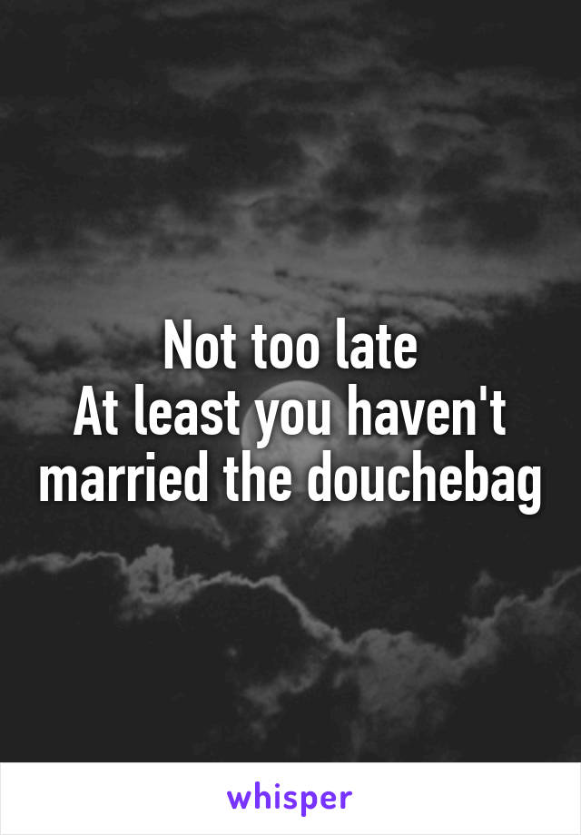 Not too late
At least you haven't married the douchebag